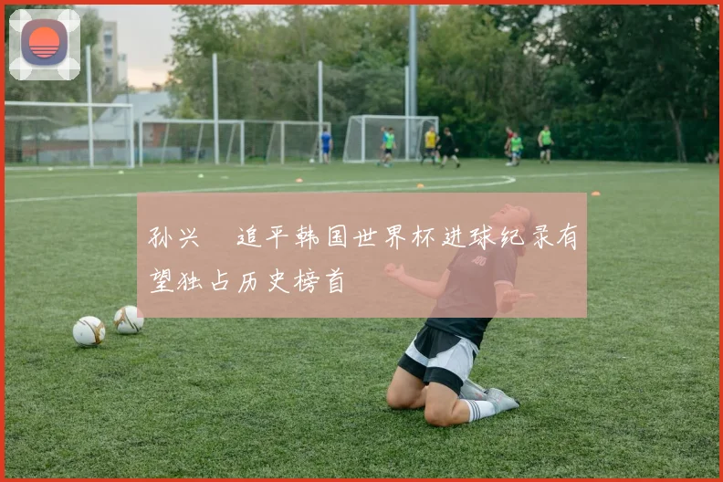 孙兴慜追平韩国世界杯进球纪录有望独占历史榜首