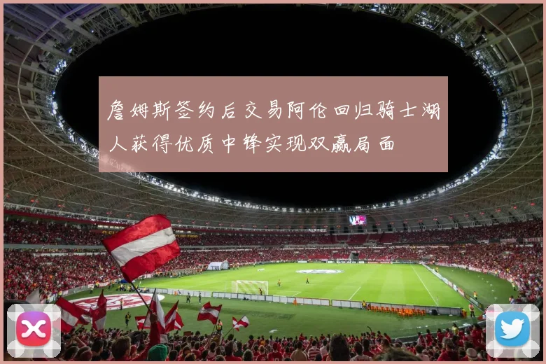 詹姆斯签约后交易阿伦回归骑士湖人获得优质中锋实现双赢局面