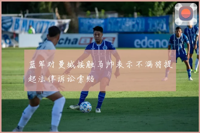 蓝军对曼城接触马帅表示不满将提起法律诉讼索赔