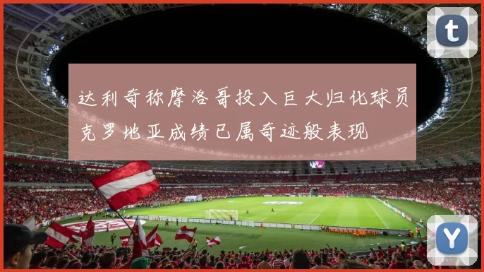 达利奇称摩洛哥投入巨大归化球员克罗地亚成绩已属奇迹般表现