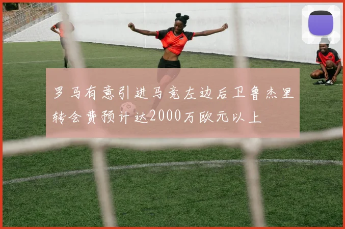 罗马有意引进马竞左边后卫鲁杰里转会费预计达2000万欧元以上