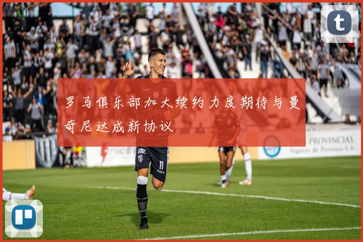 罗马俱乐部加大续约力度期待与曼奇尼达成新协议