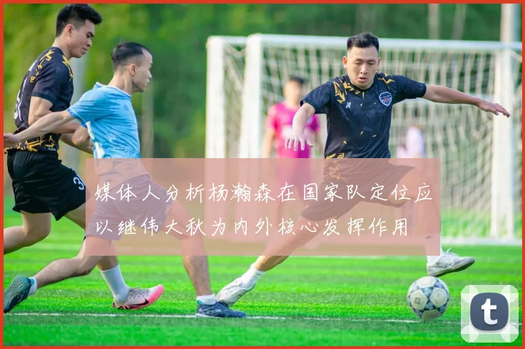 媒体人分析杨瀚森在国家队定位应以继伟大秋为内外核心发挥作用