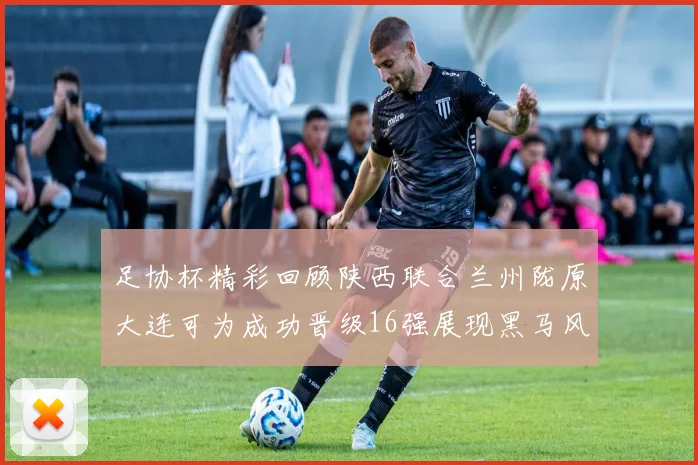 足协杯精彩回顾陕西联合兰州陇原大连可为成功晋级16强展现黑马风采