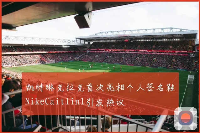 凯特琳克拉克首次亮相个人签名鞋NikeCaitlin1引发热议
