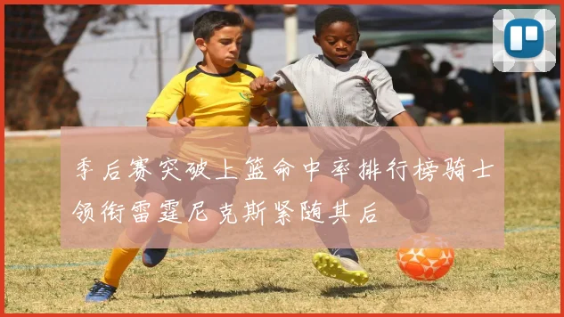 季后赛突破上篮命中率排行榜骑士领衔雷霆尼克斯紧随其后