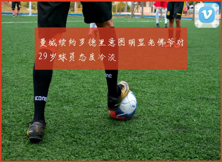 曼城续约罗德里意图明显老佛爷对29岁球员态度冷淡
