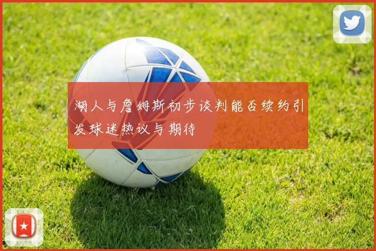 湖人与詹姆斯初步谈判能否续约引发球迷热议与期待