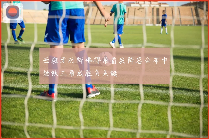 西班牙对阵佛得角首发阵容公布中场铁三角成胜负关键
