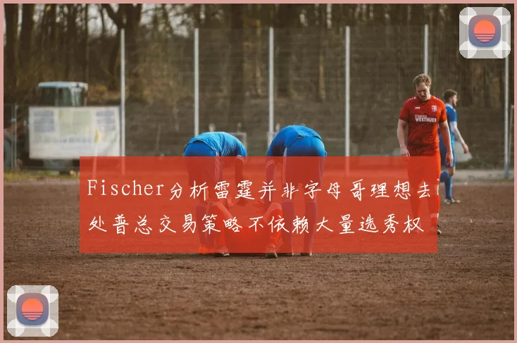 Fischer分析雷霆并非字母哥理想去处普总交易策略不依赖大量选秀权