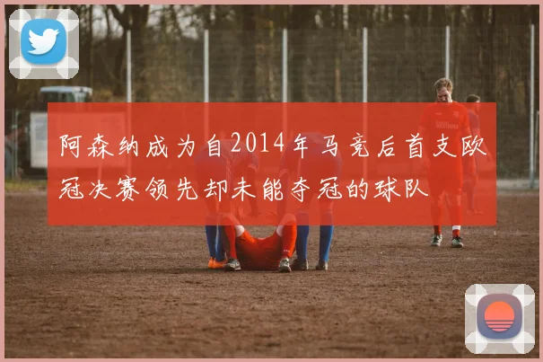阿森纳成为自2014年马竞后首支欧冠决赛领先却未能夺冠的球队