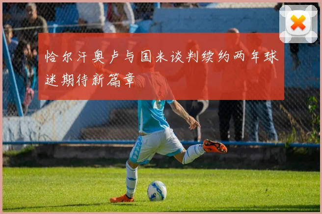 恰尔汗奥卢与国米谈判续约两年球迷期待新篇章