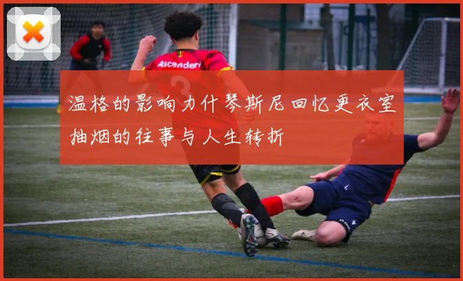 温格的影响力什琴斯尼回忆更衣室抽烟的往事与人生转折