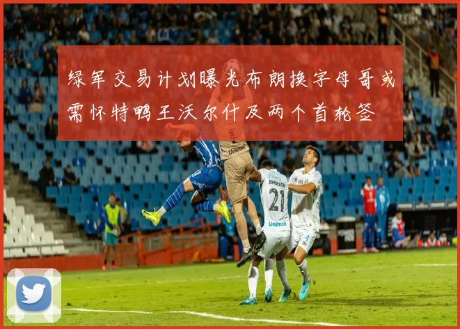 绿军交易计划曝光布朗换字母哥或需怀特鸭王沃尔什及两个首轮签