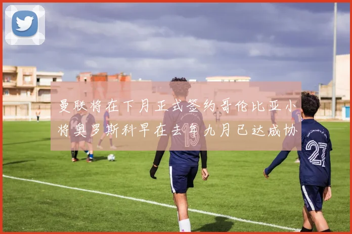 曼联将在下月正式签约哥伦比亚小将奥罗斯科早在去年九月已达成协议