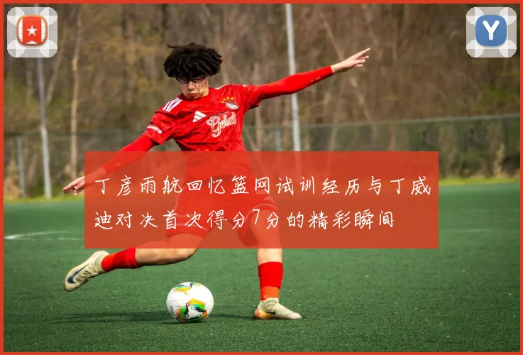 丁彦雨航回忆篮网试训经历与丁威迪对决首次得分7分的精彩瞬间