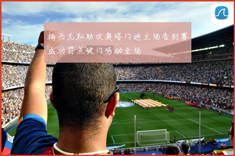 梅西无私助攻奥塔门迪主场告别赛成功罚点破门感动全场