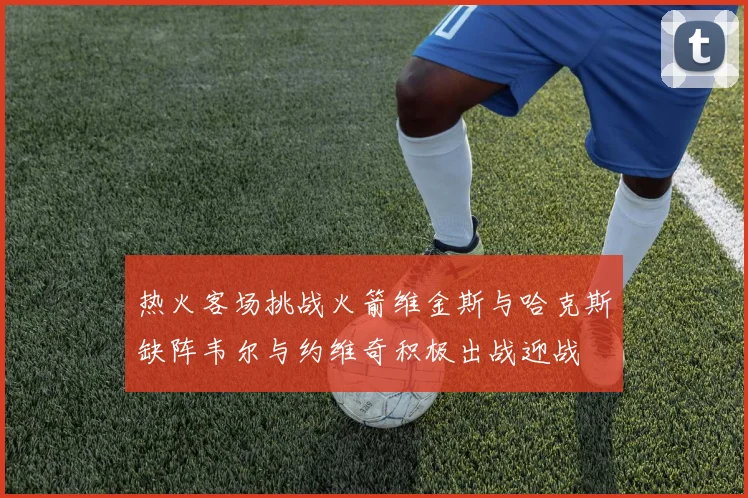 热火客场挑战火箭维金斯与哈克斯缺阵韦尔与约维奇积极出战迎战