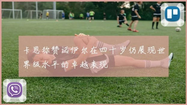 卡恩称赞诺伊尔在四十岁仍展现世界级水平的卓越表现