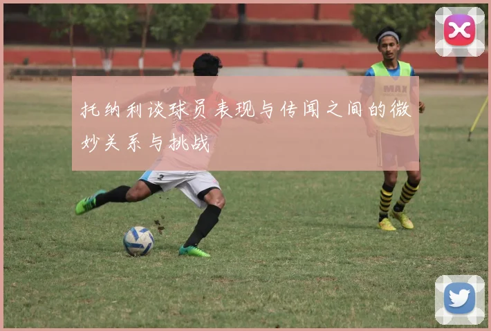 托纳利谈球员表现与传闻之间的微妙关系与挑战