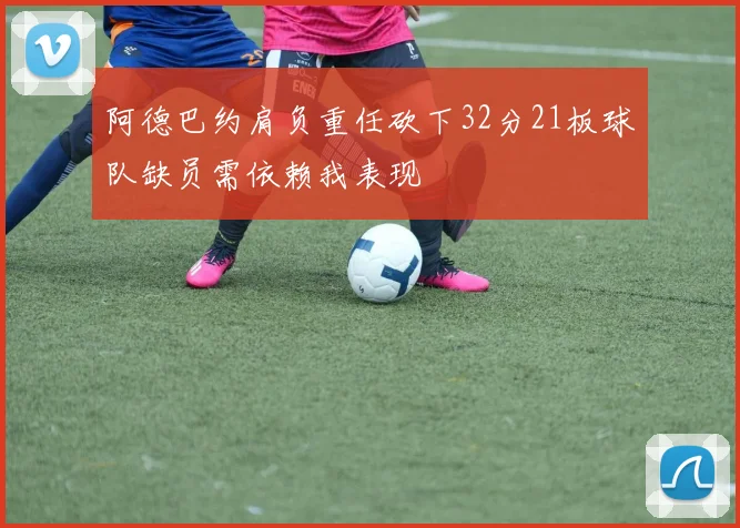 阿德巴约肩负重任砍下32分21板球队缺员需依赖我表现