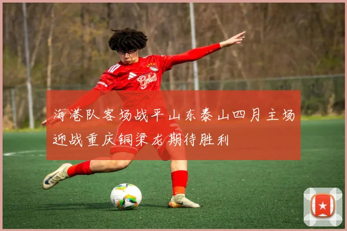 海港队客场战平山东泰山四月主场迎战重庆铜梁龙期待胜利