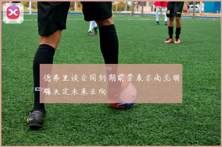 德弗里谈合同到期前景表示尚无明确决定未来去向